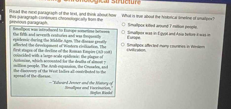 ological Structure
Read the next paragraph of the text, and think about how What is true about the historical timeline of smallpox?
this paragraph continues chronologically from the
previous paragraph. Smallpox killed around 7 million people.
Smallpox was introduced to Europe sometime between Smallpox was in Egypt and Asia before it was in
the fifth and seventh centuries and was frequently Europe.
epidemic during the Middle Ages. The disease greatly Smallpox affected many countries in Western
affected the development of Western civilization. The
first stages of the decline of the Roman Empire (AD 108) civilization.
coincided with a large-scale epidemic: the plague of
Antonine, which accounted for the deaths of almost 7
million people. The Arab expansion, the Crusades, and
the discovery of the West Indies all contributed to the
spread of the disease.
—"Edward Jenner and the History of
Smallpox and Vaccination,"
Stefan Riedel