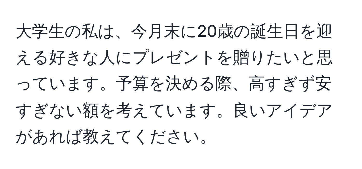 大学生の私は、今月末に20歳の誕生日を迎える好きな人にプレゼントを贈りたいと思っています。予算を決める際、高すぎず安すぎない額を考えています。良いアイデアがあれば教えてください。