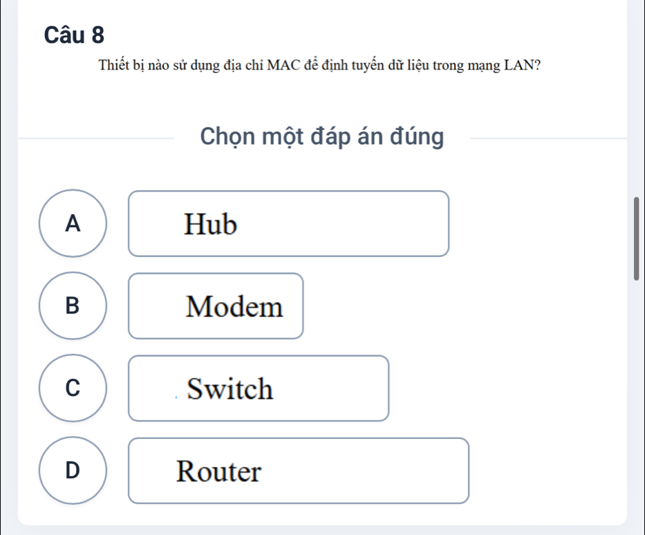 Thiết bị nào sử dụng địa chỉ MAC để định tuyến dữ liệu trong mạng LAN?
Chọn một đáp án đúng
A Hub
B Modem
C Switch
D Router