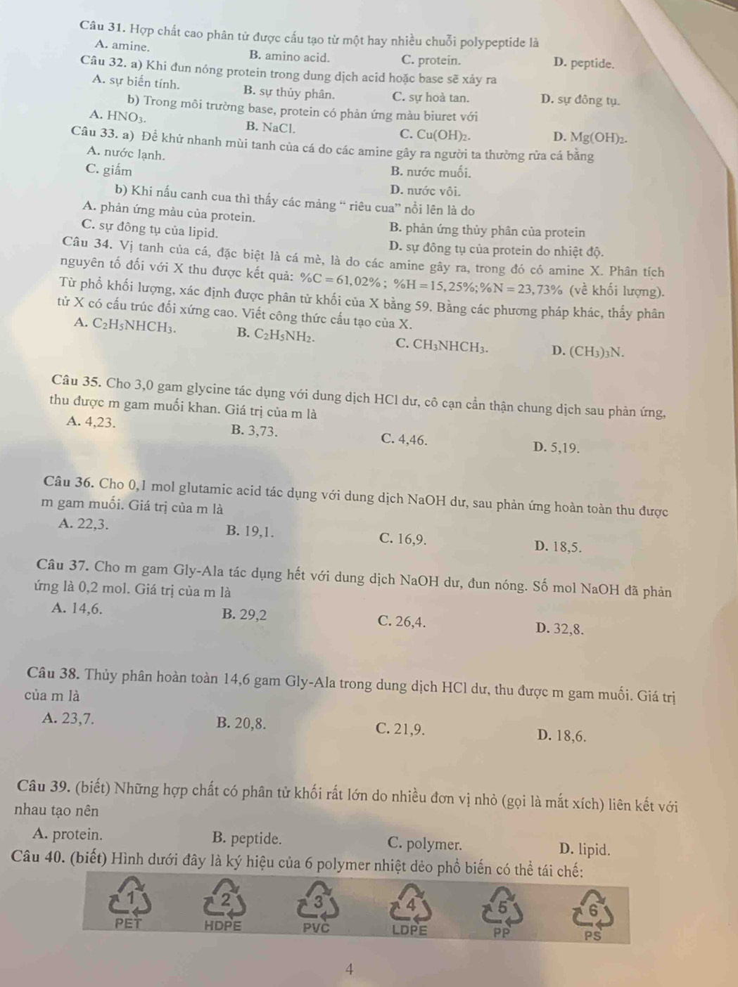 Hợp chất cao phân tử được cấu tạo từ một hay nhiều chuỗi polypeptide là
A. amine. B. amino acid. C. protein. D. peptide.
Câu 32. a) Khi đun nóng protein trong dung dịch acid hoặc base sẽ xảy ra
A. sự biến tính. B. sự thủy phân. C. sự hoà tan. D. sự đồng tụ.
b) Trong môi trường base, protein có phản ứng màu biuret với
A. HNO_3. B. NaCl. C. Cu(OH)₂.
D. Mg(OH)_2
Câu 33. a) Để khử nhanh mùi tanh của cá do các amine gây ra người ta thường rửa cá bằng
A. nước lạnh.
C. giấm B. nước muối.
D. nước vôi.
b) Khi nấu canh cua thì thấy các mảng “ riêu cua” nổi lên là do
A. phản ứng màu của protein.
C. sự đồng tụ của lipid.
B. phản ứng thủy phân của protein
D. sự đồng tụ của protein do nhiệt độ.
Câu 34. Vị tanh của cá, đặc biệt là cá mè, là do các amine gây ra, trong đó có amine X. Phân tích
nguyên tố đối với X thu được kết quả: % C=61,02% ;% H=15,25% ;% N=23,73% (về khối lượng).
Từ phổ khối lượng, xác định được phân tử khối của X bằng 59. Bằng các phương pháp khác, thấy phân
tử X có cấu trúc đối xứng cao. Viết công thức cấu tạo của X.
A. C_2H_5NHCH_3. B. C_2H_5NH_2. C. CH_3NHCH_3 D. (CH3)3N.
Câu 35. Cho 3,0 gam glycine tác dụng với dung dịch HCl dư, cô cạn cần thận chung dịch sau phản ứng,
thu được m gam muối khan. Giá trị của m là
A. 4,23. B. 3,73. C. 4,46.
D. 5,19.
Câu 36. Cho 0,1 mol glutamic acid tác dụng với dung dịch NaOH dư, sau phản ứng hoàn toàn thu được
m gam muối. Giá trị của m là
A. 22,3. B. 19,1. C. 16,9. D. 18,5.
Câu 37. Cho m gam Gly-Ala tác dụng hết với dung dịch NaOH dư, đun nóng. Số mol NaOH đã phản
ứng là 0,2 mol. Giá trị của m là
A. 14,6. B. 29,2 C. 26,4. D. 32,8.
Câu 38. Thủy phân hoàn toàn 14,6 gam Gly-Ala trong dung dịch HCl dư, thu được m gam muối. Giá trị
của m là
A. 23,7. B. 20,8. C. 21,9. D. 18,6.
Câu 39. (biết) Những hợp chất có phân tử khối rất lớn do nhiều đơn vị nhỏ (gọi là mắt xích) liên kết với
nhau tạo nên
A. protein. B. peptide. C. polymer. D. lipid.
Câu 40. (biết) Hình dưới đây là ký hiệu của 6 polymer nhiệt dẻo phổ biến có thể 
4