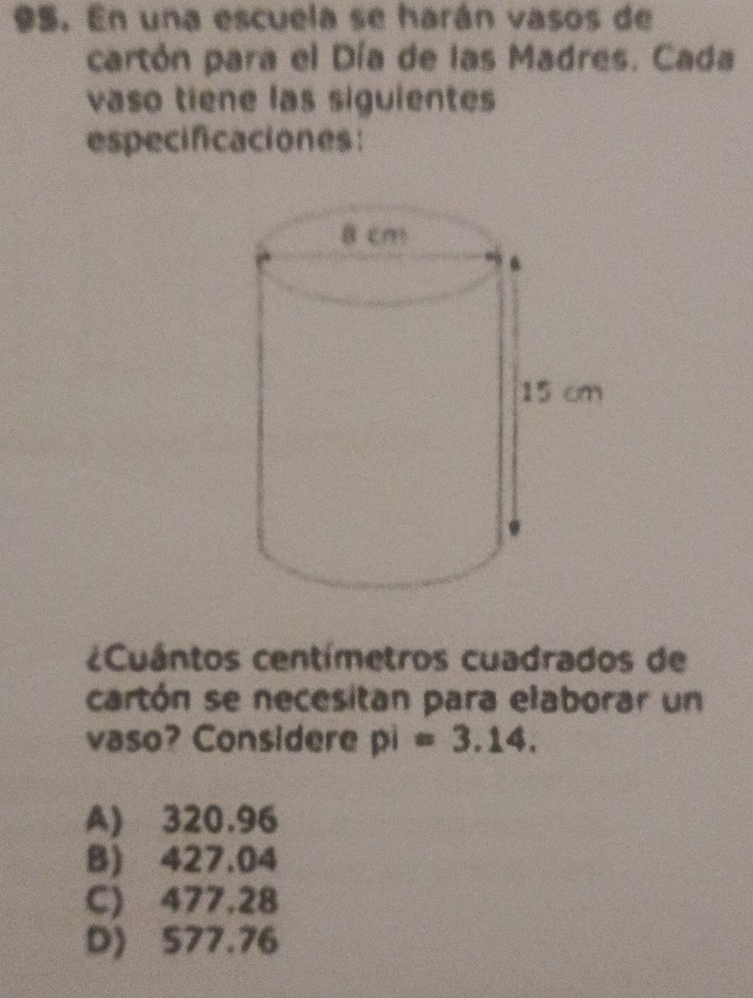 En una escuela se harán vasos de
cartón para el Día de las Madres. Cada
vaso tiene las siguientes
especificaciones:
¿Cuántos centímetros cuadrados de
cartón se necesitan para elaborar un
vaso? Considere pi=3.14.
A) 320.96
B) 427.04
C) 477.28
D) 577.76