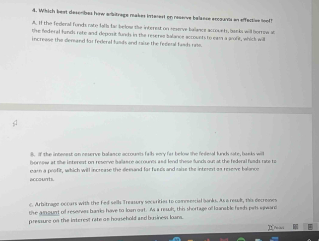 Which best describes how arbitrage makes interest on reserve balance accounts an effective tool?
A. If the federal funds rate falls far below the interest on reserve balance accounts, banks will borrow at
the federal funds rate and deposit funds in the reserve balance accounts to earn a profit, which will
increase the demand for federal funds and raise the federal funds rate.
B. If the interest on reserve balance accounts falls very far below the federal funds rate, banks will
borrow at the interest on reserve balance accounts and lend these funds out at the federal funds rate to
earn a profit, which will increase the demand for funds and raise the interest on reserve balance
accounts.
c. Arbitrage occurs with the Fed sells Treasury securities to commercial banks. As a result, this decreases
the amount of reserves banks have to loan out. As a result, this shortage of loanable funds puts upward
pressure on the interest rate on household and business loans.
Focus