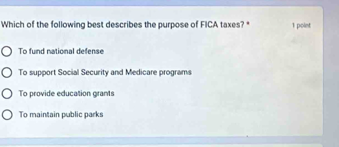 Which of the following best describes the purpose of FICA taxes? * 1 point
To fund national defense
To support Social Security and Medicare programs
To provide education grants
To maintain public parks