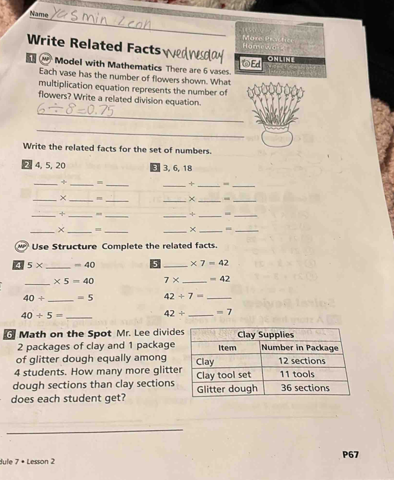 Name 
More Practice 
Write Related Facts 
Homewark 
Ed ONLINE 
Model with Mathematics There are 6 vases. 
Each vase has the number of flowers shown. What 
multiplication equation represents the number of 
flowers? Write a related division equation. 
_ 
_ 
Write the related facts for the set of numbers.
2, 4, 5, 20 3 3, 6, 18
_÷ _=_ 
_+ _=_ 
_× _=_ 
_× _=_ 
_÷ _=_ 
_÷ _=_ 
_× _=_ 
_× _=_ 
Use Structure Complete the related facts. 
4 5* _  =40 5 _ * 7=42
_ * 5=40
7* _  =42
40/ _  =5
42/ 7= _
40/ 5= _
42/ _  =7
6 Math on the Spot Mr. Lee divide
2 packages of clay and 1 package 
of glitter dough equally among
4 students. How many more glitte 
dough sections than clay sections 
does each student get? 
_ 
P67 
dule 7 • Lesson 2