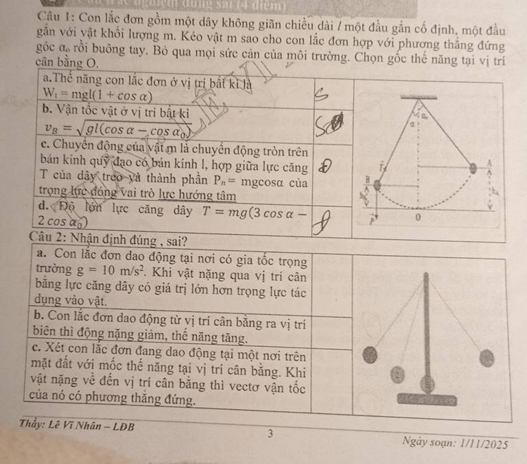 Từng sai (4 điêm)
Câu 1: Con lắc đơn gồm một dây không giãn chiều dài / một đầu gắn cố định, một đầu
găn với yật khổi lượng m. Kéo vật m sao cho con lắc đơn hợp với phương thăng đứng
góc a_o rồi buông tay. Bỏ qua mọi sức cản của môi trường. Chọn gốc thể năng tại vị trí
cân bằng O.
a.Thể năng con lắc đơn ở vị trí bất kỉ là
W_t=mgl(1+cos alpha )
b. Vận tốc vật ở vị trí bật kì
v_B=sqrt(gl(cos alpha -cos alpha _0))
c. Chuyển động của vật m là chuyển động tròn trên
bán kính quỹ đạo có bán kính l, hợp giữa lực căng 
T của dây treo và thành phần P_n= mgcosα của 
trọng lực đóng vai trò lực hướng tâm
d. Độ lớn lực căng dây T=mg(3cos alpha -
2 cos a)
Câu 2: Nhận định đúng , sai?
a. Con lắc đơn dao động tại nơi có gia tốc trọng
trường g=10m/s^2 Khi vật nặng qua vị trí cân
bằng lực căng dây có giá trị lớn hơn trọng lực tác
dụng vào vật.
b. Con lắc đơn dao động từ vị trí cân bằng ra vị trí
biên thì động nặng giảm, thế năng tăng.
c. Xét con lắc đơn đang dao động tại một nơi trên
mặt đất với mốc thế năng tại vị trí cân bằng. Khi
vật nặng về đến vị trí cân bằng thì vectơ vận tốc
của nó có phương thăng đứng.
3
Thầy: Lê Vĩ Nhân - LDB Ngày soạn: 1/11/2025