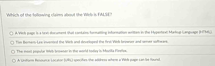 Which of the following claims about the Web is FALSE?
A Web page is a text document that contains formatting information written in the Hypertext Markup Language (HTML).
Tim Berners-Lee invented the Web and developed the first Web browser and server software.
The most popular Web browser in the world today is Mozilla Firefox.
A Uniform Resource Locator (URL) specifies the address where a Web page can be found.