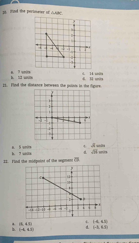 Find the perimeter of △ ABC.
a. 7 units c. 14 units
b. 12 units d. 32 units
21. Find the distance between the points in the figure.
a. 5 units c. sqrt(6) uni s
d. sqrt(26)
b. 7 units units
22. Find the midpoint of the segment overline CD.
a. (6,4.5)
C. (-6,4.5)
b. (-4,4.5)
d. (-3,6.5)