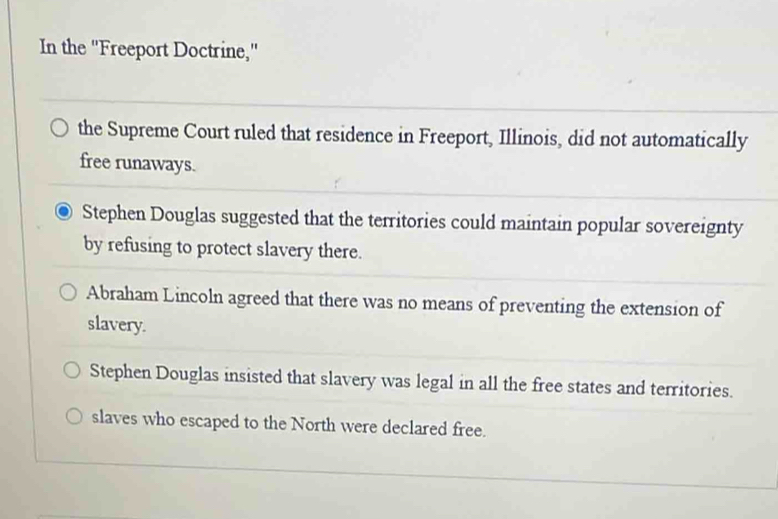 In the "Freeport Doctrine,"
the Supreme Court ruled that residence in Freeport, Illinois, did not automatically
free runaways.
Stephen Douglas suggested that the territories could maintain popular sovereignty
by refusing to protect slavery there.
Abraham Lincoln agreed that there was no means of preventing the extension of
slavery.
Stephen Douglas insisted that slavery was legal in all the free states and territories.
slaves who escaped to the North were declared free.