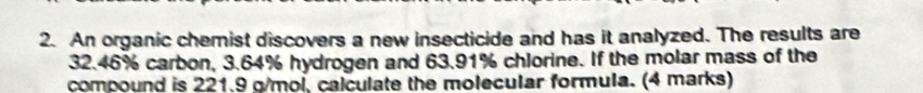 An organic chemist discovers a new insecticide and has it analyzed. The results are
32.46% carbon, 3.64% hydrogen and 63.91% chlorine. If the molar mass of the 
compound is 221.9 g/mol, calculate the molecular formula. (4 marks)