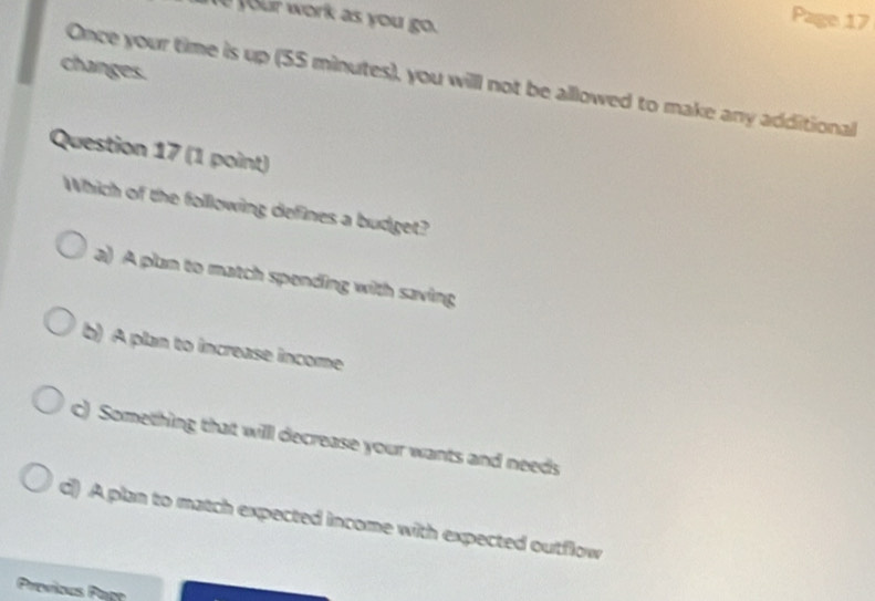 your work as you go.
Page 17
changes.
Once your time is up (55 minutes), you willl not be allowed to make any additional
Question 17 (1 point)
Which of the following defines a budget?
a) A plan to match spending with saving
b) A plan to increase income
c) Something that willl decrease your wants and needs
d() A plan to match expected income with expected outflow
Previous Page