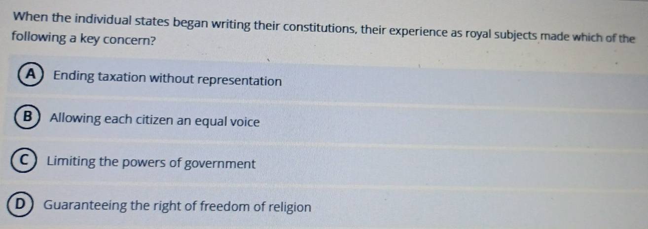 When the individual states began writing their constitutions, their experience as royal subjects made which of the
following a key concern?
A Ending taxation without representation
B Allowing each citizen an equal voice
C Limiting the powers of government
D Guaranteeing the right of freedom of religion