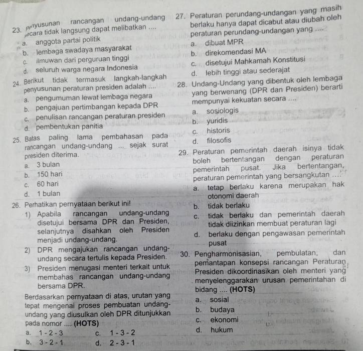 A yusunan rancangan undang-undang 27. Peraturan perundang-undangan yang masih
cara tidak langsung dapat melibatkan .... berlaku hanya dapat dicabut atau diubah oleh
a. anggota partai politik peraturan perundang-undangan yang ....
b. lembaga swadaya masyarakat a. dibuat MPR
c. ilmuwan dari perguruan tinggi b. direkomendasi MA
d. seluruh warga negara Indonesia c. disetujui Mahkamah Konstitusi
24. Berikut tidak termasuk langkah-langkah d. lebih tinggi atau sederajat
penyusunan peraturan presiden adalah .... 28. Undang-Undang yang dibentuk oleh lembaga
a. pengumuman lewat lembaga negara yang berwenang (DPR dan Presiden) berarti
b. pengajuan pertimbangan kepada DPR mempunyai kekuatan secara ....
c. penulisan rancangan peraturan presiden a. sosiologis
d. pembentukan panitia b. yuridis
25. Batas paling lama pembahasan pada d. filosofis c. historis
rancangan undang-undang ... sejak surat
presiden diterima. 29. Peraturan pemerintah daerah isinya tidak
a. 3 bulan boleh bertentangan dengan peraturan
b. 150 hari pemerintah pusat. Jika bertentangan,
c. 60 hari peraturan pemerintah yang bersangkutan ....
d. 1 bulan a. tetap berlaku karena merupakan hak
otonomi daerah
26. Perhatikan pernyataan berikut ini! b. tidak berlaku
1) Apabila rancangan undang-undan c. tidak berlaku dan pemerintah daerah
disetujui bersama DPR dan Presiden, tidak diizinkan membuat peraturan lagi
selanjutnya disahkan oleh Presiden d. berlaku dengan pengawasan pemerintah
menjadi undang-undang.
2) DPR mengajukan rancangan undang- pusat
undang secara tertulis kepada Presiden. 30. Pengharmonisasian, pembulatan, dan
pemantapan konsepsi rancangan Peraturan
3) Presiden menugasi menteri terkait untuk Presiden dikoordinasikan oleh menteri yan
membahas rancangan undang-undan menyelenggarakan urusan pemerintahan di
bersama DPR. bidang .... (HOTS)
Berdasarkan pernyataan di atas, urutan yang a. sosial
tepat mengenai proses pembuatan undang- b. budaya
undang yang diusulkan oleh DPR ditunjukkan
pada nomor .... (HOTS) c. ekonomi
a. 1-2-3 C. 1-3-2 d. hukum
b. 3-2-1 d. 2-3-1