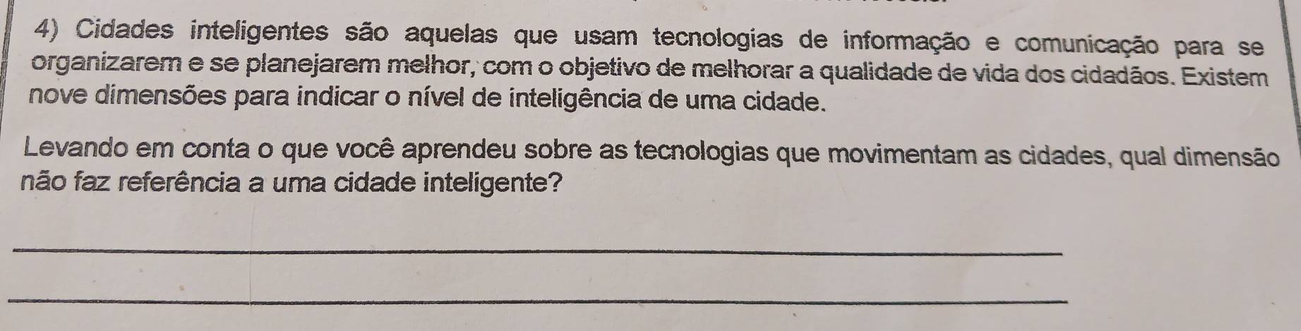 Cidades inteligentes são aquelas que usam tecnologias de informação e comunicação para se 
organizarem e se planejarem melhor, com o objetivo de melhorar a qualidade de vida dos cidadãos. Existem 
nove dimensões para indicar o nível de inteligência de uma cidade. 
Levando em conta o que você aprendeu sobre as tecnologias que movimentam as cidades, qual dimensão 
não faz referência a uma cidade inteligente? 
_ 
_