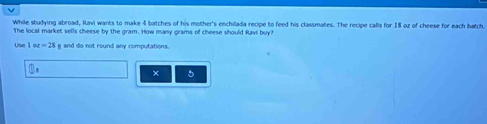 While studying abroad, Ravi wants to make 4 batches of his mother's enchilada recipe to feed his classmates. The recipe calls for 18 oz of cheese for each batch. 
The local market sells cheese by the gram. How many grams of cheese should Ravi buy? 
Use 1 o z =28g and do not round any computations.
□ g
× 5