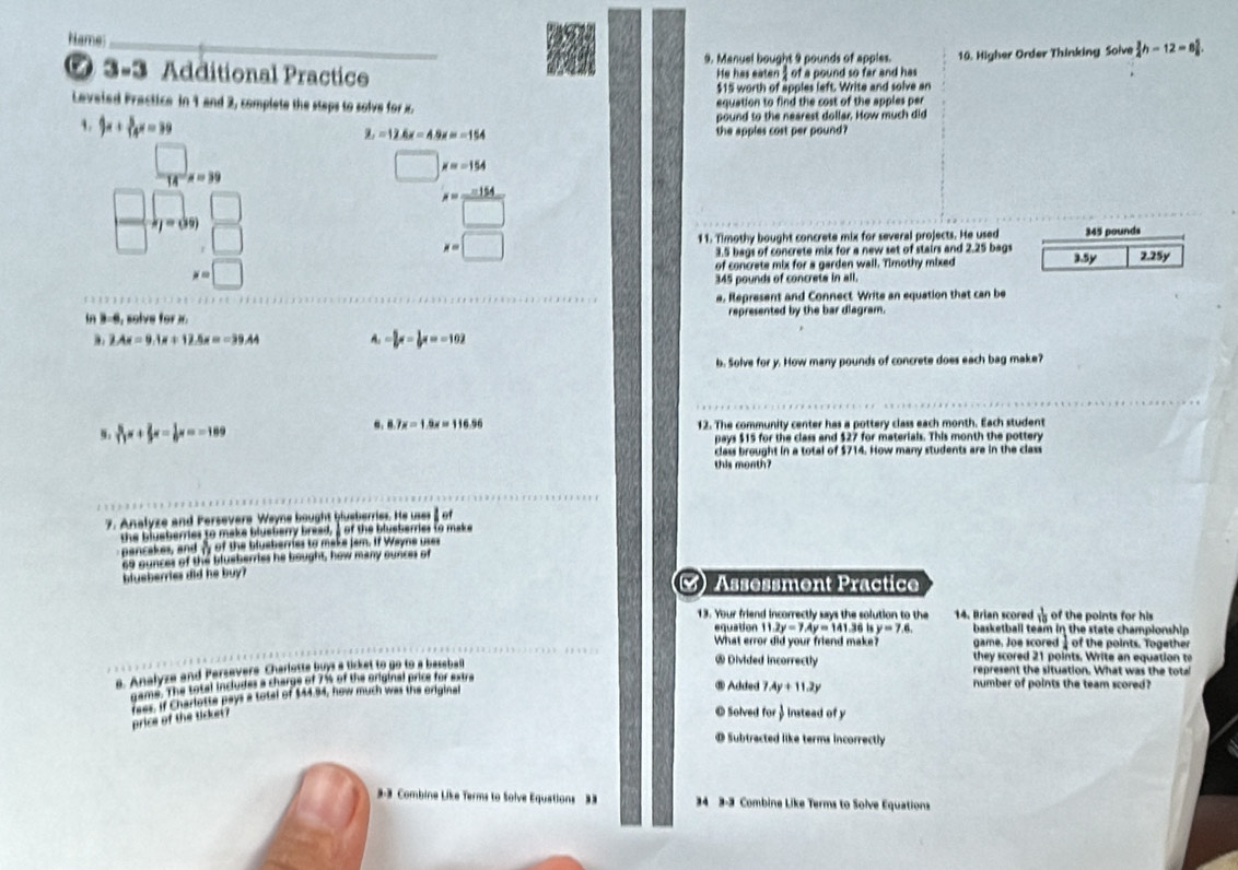 Name_
0 3-3 Additional Practice 9. Manuel bought 9 pounds of apples. 10. Higher Order Thinking Soive  3/4 h-12=8 5/8 .
He has eaten; of a pound so far and has
$15 worth of apples left. Write and solve an
Leveied Practice in 1 and 2, complete the steps to solve for i. equation to find the cost of the apples per
1. 4x+ 5/14 x=39
pound to the nearest dollar. How much did
3.=12.6x-4.9x=-154 the apples cost per pound?
□ x=3
□ x=-154
7 FJ=00)
x= (-154)/□  
x=□
11. Timothy bought concrete mix for several projects. He used 345 pounds
3.5 bags of concrete mix for a new set of stairs and 2.25 bags
x=| □ of concrete mix for a garden wall. Timothy mixed 3.5y 2.25y
345 pounds of concrete in all.
a, Represent and Connect Write an equation that can be
In 3-6, solve for 3 represented by the bar diagram.
2Ax=9.1x+12.5x=-39.44 A. = 5/6 x- 1/6 x=-102
b. Solve for y. How many pounds of concrete does each bag make?
 8/11 x+ 2/3 x= 1/9 x=-109
8.7x=1.8x=116.56 12. The community center has a pottery class each month. Each student
pays $15 for the class and $27 for materials. This month the pottery
class brought in a total of $714. How many students are in the class
this month?
7. Analyze and Persevere Weyne bought blueberries. He uses
the blusberres to make blustarry bread, " of the blueberries to make
pancakes, and m of the blueberres to make jam. If Wayne uses
so suncer of the bisberries he boughs, how many ounces of
blueberries did he buy? Assessment Practice
13. Your friend incorrectly says the solution to the 14. Brian scored  1/10  of the points for his
equation 11.2y=7.4y=141. 36 1 y=7,6, basketball team in the state championship 
What error did your friend make? game. Joe scored 1 of the points. Together
s. Analyze and Persavers Charlaste buys a licket to go to a baseba
they scored 21 points. Write an equation t
® Divided incorrectly represent the situation. What was the total
gams. The sosal insludes a chargs of 7% of the seioinal price for extra
Wet if Charlotte pays a total of $44.94, how much was the original
⑩ Added 7 1.4y+11.2y number of points the team scored?
price of the ticket?
© Solved for instead of y
Subtracted like terms incorrectly
-3 Combine Like Terms to Solve Equations 3  34 3-3 Combine Like Terms to Solve Equations