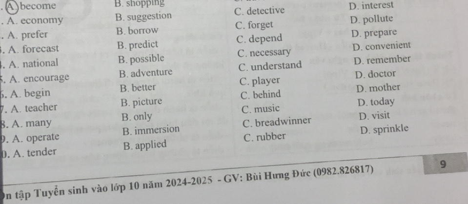 A )become B. shopping
. A. economy B. suggestion C. detective D. interest
. A. prefer B. borrow C. forget D. pollute
. A. forecast B. predict C. depend D. prepare
. A. national B. possible C. necessary D. convenient
. A. encourage B. adventure C. understand D. remember
6. A. begin B. better C. player D. doctor
7. A. teacher B. picture C. behind D. mother
D. today
8. A. many B. only C. music
9. A. operate B. immersion C. breadwinner D. visit
0. A. tender B. applied C. rubber D. sprinkle
On tập Tuyển sinh vào lớp 10 năm 2024-2025 - GV: Bùi Hưng Đức (0982.826817) 9