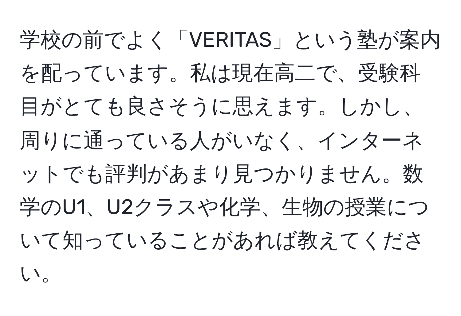 学校の前でよく「VERITAS」という塾が案内を配っています。私は現在高二で、受験科目がとても良さそうに思えます。しかし、周りに通っている人がいなく、インターネットでも評判があまり見つかりません。数学のU1、U2クラスや化学、生物の授業について知っていることがあれば教えてください。