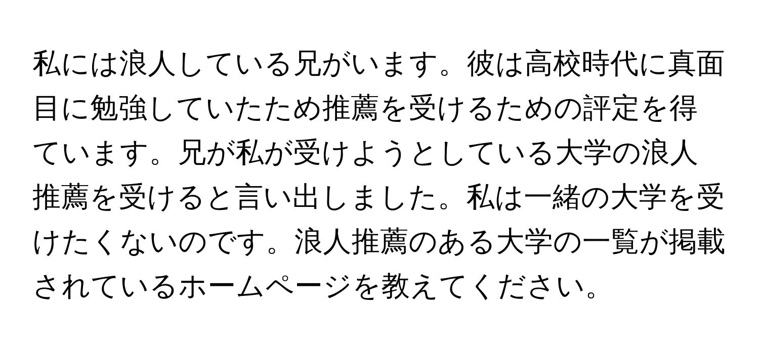 私には浪人している兄がいます。彼は高校時代に真面目に勉強していたため推薦を受けるための評定を得ています。兄が私が受けようとしている大学の浪人推薦を受けると言い出しました。私は一緒の大学を受けたくないのです。浪人推薦のある大学の一覧が掲載されているホームページを教えてください。