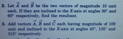 Let vector A and vector B be the two vectors of magnitude 10 unit 
each. If they are inclined to the X-axis at angles 30° and
60° respectively, find the resultant. 
3. Add vectors vector A, vector B and vector C each having magnitude of 100
unit and inclined to the X-axis at angles 45°, 135° and
315° respectively.