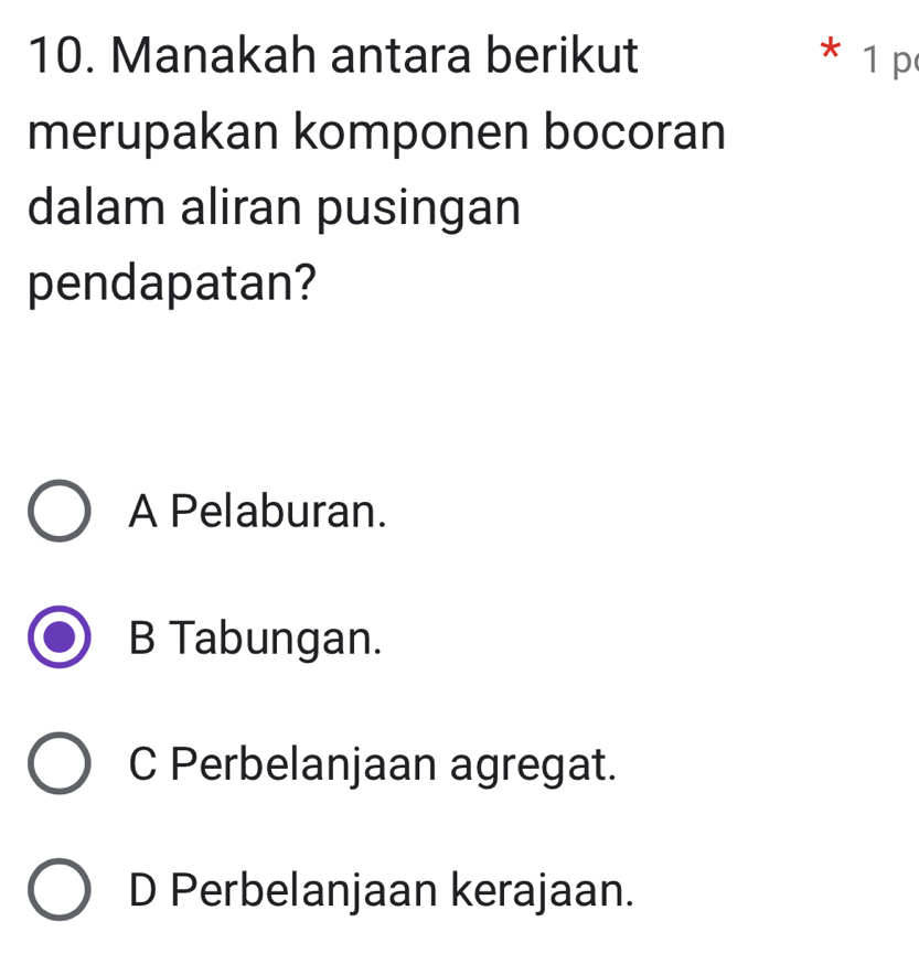 Manakah antara berikut * 1 p
merupakan komponen bocoran
dalam aliran pusingan
pendapatan?
A Pelaburan.
B Tabungan.
C Perbelanjaan agregat.
D Perbelanjaan kerajaan.