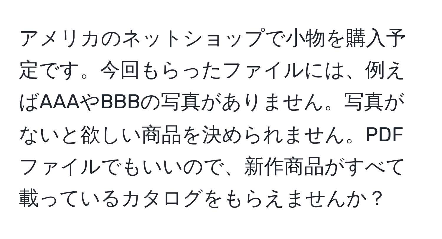 アメリカのネットショップで小物を購入予定です。今回もらったファイルには、例えばAAAやBBBの写真がありません。写真がないと欲しい商品を決められません。PDFファイルでもいいので、新作商品がすべて載っているカタログをもらえませんか？