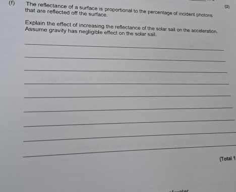 (2) 
(f) The reflectance of a surface is proportional to the percentage of incident photons 
that are reflected off the surface. 
Explain the effect of increasing the reflectance of the solar sail on the acceleration. 
Assume gravity has negligible effect on the solar sail. 
_ 
_ 
_ 
_ 
_ 
_ 
_ 
_ 
_ 
(Total 1