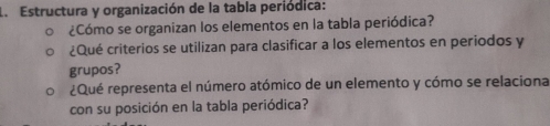 Estructura y organización de la tabla periódica: 
¿Cómo se organizan los elementos en la tabla periódica? 
¿Qué criterios se utilizan para clasificar a los elementos en periodos y 
grupos? 
¿Qué representa el número atómico de un elemento y cómo se relaciona 
con su posición en la tabla periódica?