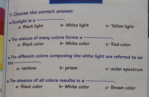 1- Choose the correct answer.
# Sunlight is a
_
a- Black light b- White light c- Yellow light
The mixture of many colors forms a _",
a- Black color b- White color c- Red color
_
# The different colors composing the white light are referred to as
the .
a- rainbow b- prism c- solar spectrum
* The absence of all colors results in a _.
a- Black color b- White color c- Brown color
1