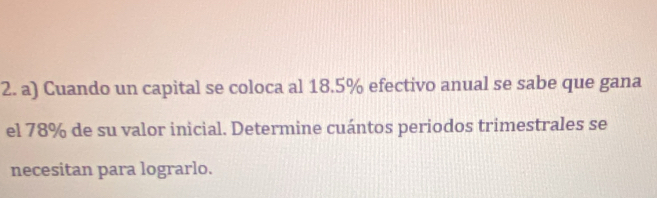 Cuando un capital se coloca al 18.5% efectivo anual se sabe que gana 
el 78% de su valor inicial. Determine cuántos periodos trimestrales se 
necesitan para lograrlo.