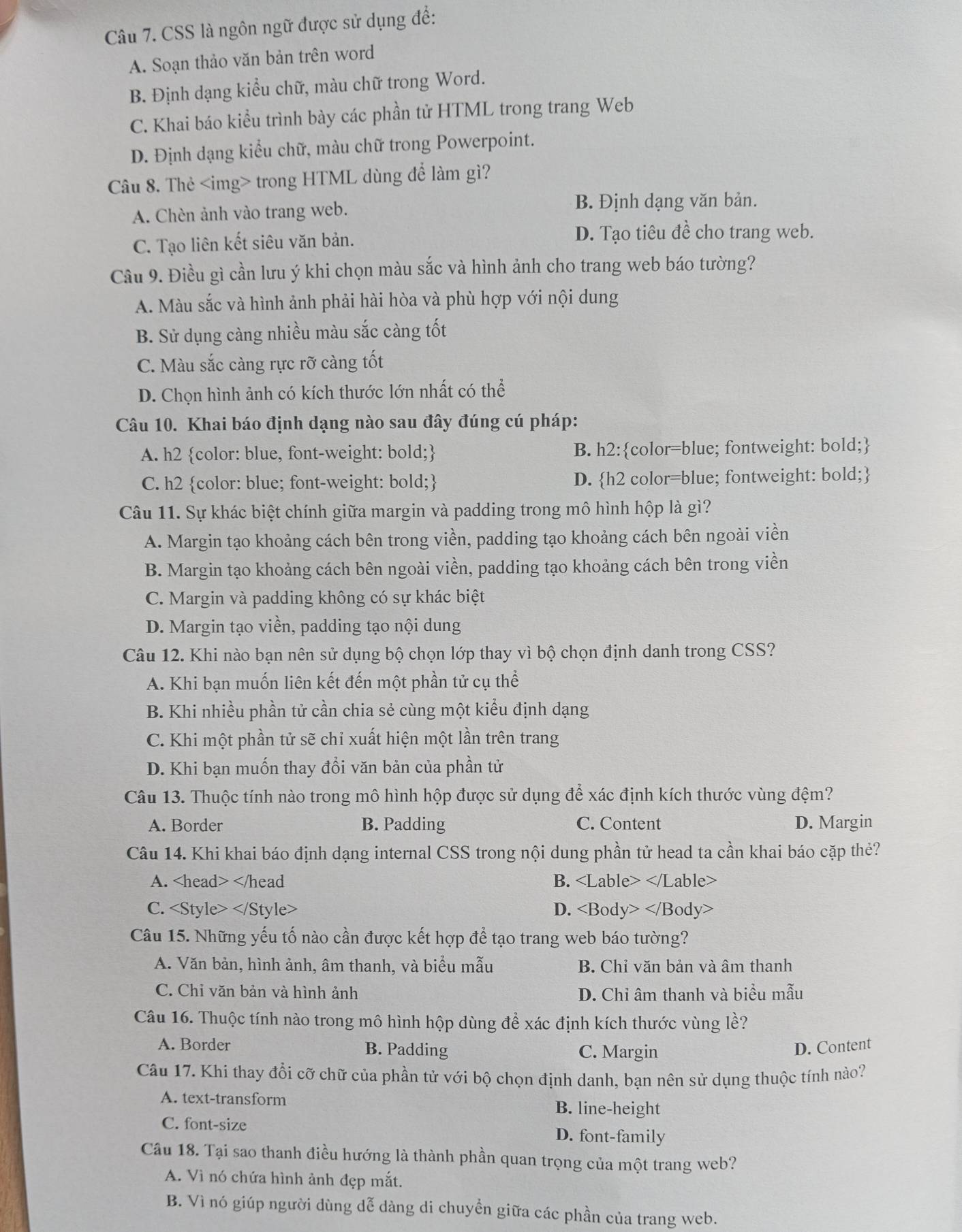 CSS là ngôn ngữ được sử dụng để:
A. Soạn thảo văn bản trên word
B. Định dạng kiểu chữ, màu chữ trong Word.
C. Khai báo kiểu trình bày các phần tử HTML trong trang Web
D. Định dạng kiểu chữ, màu chữ trong Powerpoint.
Câu 8. Thẻ trong HTML dùng để làm gì?
A. Chèn ảnh vào trang web.
B. Định dạng văn bản.
C. Tạo liên kết siêu văn bản. D. Tạo tiêu đề cho trang web.
Câu 9. Điều gì cần lưu ý khi chọn màu sắc và hình ảnh cho trang web báo tường?
A. Màu sắc và hình ảnh phải hài hòa và phù hợp với nội dung
B. Sử dụng càng nhiều màu sắc càng tốt
C. Màu sắc càng rực rỡ càng tốt
D. Chọn hình ảnh có kích thước lớn nhất có thể
Câu 10. Khai báo định dạng nào sau đây đúng cú pháp:
A. h2 color: blue, font-weight: bold; B. h2:color=blue; fontweight: bold;
C. h2 color: blue; font-weight: bold; D. h2 color=blue; fontweight: bold;
Câu 11. Sự khác biệt chính giữa margin và padding trong mô hình hộp là gì?
A. Margin tạo khoảng cách bên trong viền, padding tạo khoảng cách bên ngoài viền
B. Margin tạo khoảng cách bên ngoài viền, padding tạo khoảng cách bên trong viền
C. Margin và padding không có sự khác biệt
D. Margin tạo viền, padding tạo nội dung
Câu 12. Khi nào bạn nên sử dụng bộ chọn lớp thay vì bộ chọn định danh trong CSS?
A. Khi bạn muốn liên kết đến một phần tử cụ thể
B. Khi nhiều phần tử cần chia sẻ cùng một kiểu định dạng
C. Khi một phần tử sẽ chỉ xuất hiện một lần trên trang
D. Khi bạn muốn thay đổi văn bản của phần tử
Câu 13. Thuộc tính nào trong mô hình hộp được sử dụng để xác định kích thước vùng đệm?
A. Border B. Padding C. Content D. Margin
Câu 14. Khi khai báo định dạng internal CSS trong nội dung phần tử head ta cần khai báo cặp thẻ?
A. B.
C. D.
Câu 15. Những yếu tố nào cần được kết hợp để tạo trang web báo tường?
A. Văn bản, hình ảnh, âm thanh, và biểu mẫu B. Chỉ văn bản và âm thanh
C. Chỉ văn bản và hình ảnh D. Chỉ âm thanh và biểu mẫu
Câu 16. Thuộc tính nào trong mô hình hộp dùng để xác định kích thước vùng lề?
A. Border B. Padding C. Margin D. Content
Câu 17. Khi thay đổi cỡ chữ của phần tử với bộ chọn định danh, bạn nên sử dụng thuộc tính nào?
A. text-transform B. line-height
C. font-size D. font-family
Câu 18. Tại sao thanh điều hướng là thành phần quan trọng của một trang web?
A. Vì nó chứa hình ảnh đẹp mắt.
B. Vì nó giúp người dùng dễ dàng di chuyền giữa các phần của trang web.