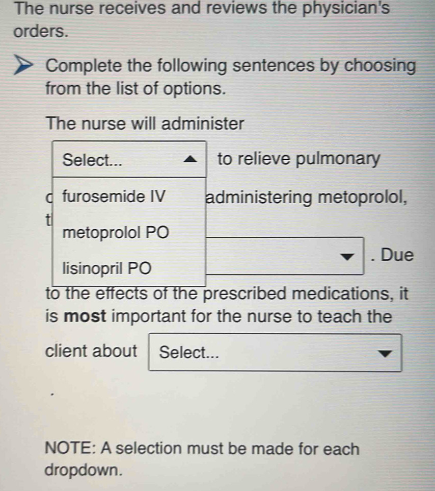 The nurse receives and reviews the physician's 
orders. 
Complete the following sentences by choosing 
from the list of options. 
The nurse will administer 
Select... to relieve pulmonary 
d furosemide IV administering metoprolol, 
t 
metoprolol PO 
lisinopril PO 
nabla . Due
-frac 1/2
- 
to the effects of the prescribed medications, it 
is most important for the nurse to teach the 
client about Select... 
NOTE: A selection must be made for each 
dropdown.