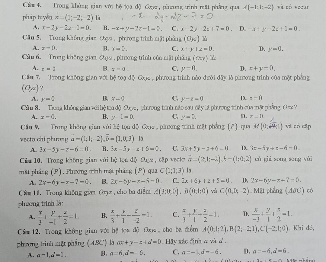 Trong không gian với hệ tọa độ Oxyz, phương trình mặt phẳng qua A(-1;1;-2) và có vectơ
pháp tuyến overline n=(1;-2;-2) là
A. x-2y-2z-1=0. B. -x+y-2z-1=0. C. x-2y-2z+7=0. D. -x+y-2z+1=0.
Câu 5. Trong không gian Oxyz , phương trình mặt phẳng (Oyz) là
A. z=0. B. x=0. C. x+y+z=0. D. y=0.
Câu 6. Trong không gian Oxyz , phương trình của mặt phẳng (Oxy) là:
A. z=0. B. x=0. C. y=0. D. x+y=0.
Câu 7. Trong không gian với hệ toạ độ Oxyz , phương trình nào dưới đây là phương trình của mặt phẳng
(Oyz) ?
A. y=0 B. x=0 C. y-z=0 D. z=0
Câu 8. Trong không gian với hệ tọa độ Oxyz, phương trình nào sau đây là phương trình của mặt phẳng Ozx ?
A. x=0. B. y-1=0. C. y=0. D. z=0.
Câu 9. Trong không gian với hệ tọa độ Oxyz * , phương trình mặt phẳng (P) qua M(0; 1/42;1 ) và có cặp
vectơ chi phương vector a=(1;1;-2),vector b=(1;0;3) là
A. 3x-5y-z-6=0. B. 3x-5y-z+6=0. C. 3x+5y-z+6=0. D. 3x-5y+z-6=0.
Câu 10. Trong không gian với hệ tọa độ Oxyz , cặp vectơ vector a=(2;1;-2),vector b=(1;0;2) có giá song song với
mặt phẳng (P). Phương trình mặt phẳng (P) qua C(1;1;3) là
A. 2x+6y-z-7=0. B. 2x-6y-z+5=0. C. 2x+6y+z+5=0. D. 2x-6y-z+7=0.
Câu 11. Trong không gian Oxyz , cho ba điểm A(3;0;0),B(0;1;0) và C(0;0;-2). Mặt phẳng (ABC) có
phương trình là:
A.  x/3 + y/-1 + z/2 =1. B.  x/3 + y/1 + z/-2 =1. C.  x/3 + y/1 + z/2 =1. D.  x/-3 + y/1 + z/2 =1.
Câu 12. Trong không gian với hệ tọa độ Oxyz , cho ba điểm A(0;1;2),B(2;-2;1),C(-2;1;0). Khi đó,
phương trình mặt phẳng (ABC) là ax+y-z+d=0. Hãy xác định a và d .
A. a=1,d=1.
B. a=6,d=-6. C. a=-1,d=-6. D. a=-6,d=6.
3π +5-0 Mặt nhắng