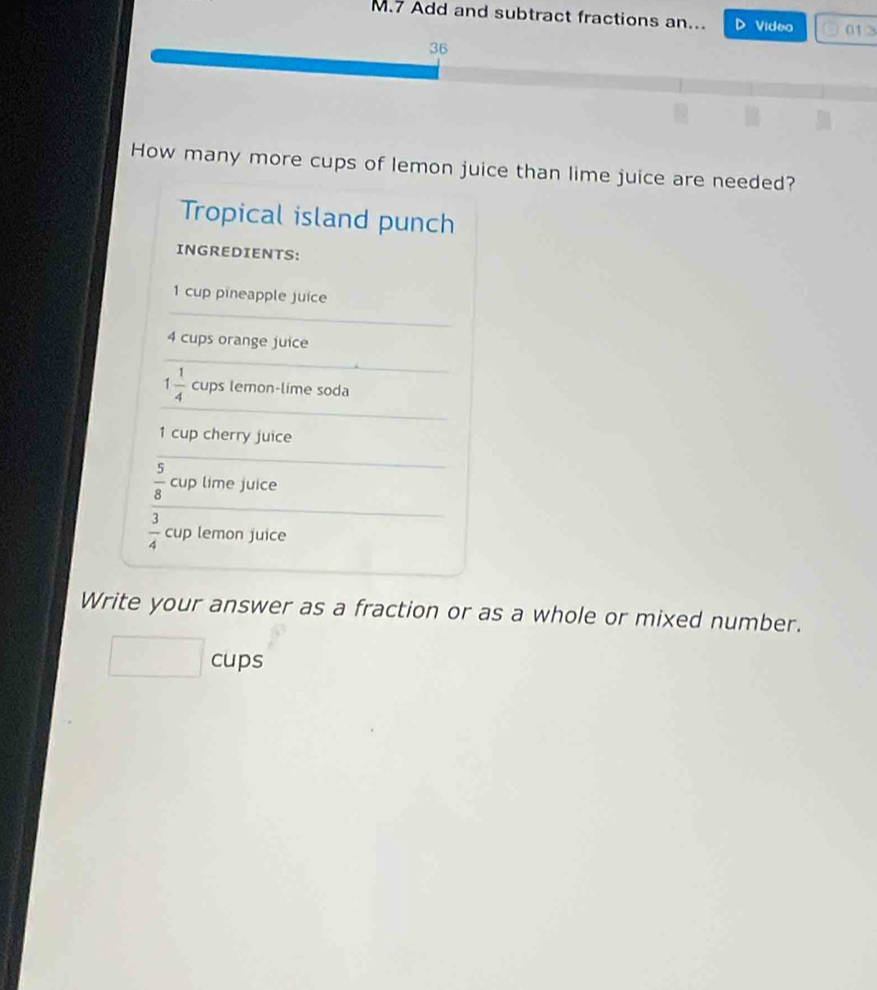 Add and subtract fractions an... Video 01> 
36 
How many more cups of lemon juice than lime juice are needed? 
Tropical island punch 
INGREDIENTS:
1 cup pineapple juice
4 cups orange juice
1 1/4  cups lemon-lime soda
1 cup cherry juice
 5/8 cu p lime juice
 3/4 cup lemon juice 
Write your answer as a fraction or as a whole or mixed number. 
cups