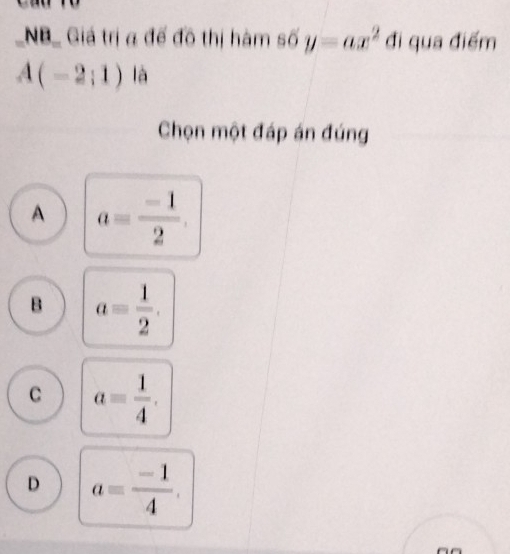 NB_ Giá trị a đế đô thị hàm số y=ax^2 đi qua điểm
A(-2;1) là
Chọn một đáp án đúng
A a= (-1)/2 .
B a= 1/2 .
C a= 1/4 .
D a= (-1)/4 .