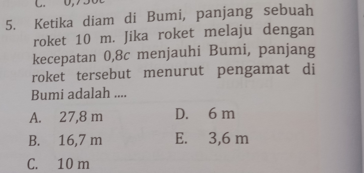 0,750t
5. Ketika diam di Bumi, panjang sebuah
roket 10 m. Jika roket melaju dengan
kecepatan 0,8c menjauhi Bumi, panjang
roket tersebut menurut pengamat di
Bumi adalah ....
A. 27,8 m
D. 6 m
B. 16,7 m E. 3,6 m
C. 10 m