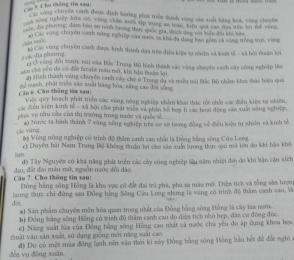 trong trüi
Câu 5: Cho thông tin sau:
l   Kuất là tều nược tram  
Các vùng chuyên canh được định hướng phát triển thành vùng sản xuất hàng hoá, vùng chuyên
canh nông nghiệp hữu cơ, vùng chăn nuôi tập trung an toàn, hiệu quả cao dựa trên lợi thể vùng,
miền, địa phương; đảm bảo an ninh lương thực quốc gia, thích ứng với biến đổi khi hậu.
a) Các vùng chuyên canh nông nghiệp của nước ta khá đa dạng bao gồm cả vùng trồng trọt, vùng
chăn nuôi.
b) Các vùng chuyên canh được hình thành dựa trên điều kiện tự nhiên và kinh tế - xã hội thuận lợi
ở các địa phương.
c) Ở vùng đồi trước núi của Bắc Trung Bộ hình thành các vùng chuyên canh cây công nghiệp lâu
năm chủ yều do có đất feralit màu mỡ, khí hậu thuận lợi.
d) Hình thành vùng chuyên canh cây chè ở Trung du và miền núi Bắc Bộ nhằm khai thác hiệu quả
thể mạnh, phát triển sản xuất hàng hóa, nâng cao đời sống.
Câu 6: Cho thông tin sau:
Việc quy hoạch phát triển các vùng nông nghiệp nhằm khai thác tốt nhất các điều kiện tự nhiên,
các điều kiện kinh tế - xã hội cho phát triển và phần bố hợp lí các hoạt động sản xuất nông nghiệp,
phục vụ nhu cầu của thị trường trong nước và quốc tế.
a) Nước ta hình thành 7 vùng nông nghiệp trên cơ sở tương đồng về điều kiện tự nhiên và kinh tế
các vùng.
b)  Vùng nông nghiệp có trình độ thâm canh cao nhất là Đồng bằng sông Cửu Long.
c) Duyên hải Nam Trung Bộ không thuận lợi cho sản xuất lương thực qui mô lớn do khí hậu khô
hạn.
d) Tây Nguyên có khả năng phát triển các cây công nghiệp lâu năm nhiệt đới do khí hậu cận xích
đạo, đất đai màu mỡ, nguồn nước dồi dào.
Câu 7: Cho thông tin sau:
Đồng bằng sông Hồng là khu vực có đất đai trù phú, phù sa màu mỡ. Diện tích và tổng sản lượng
lương thực chi đứng sau Đồng bằng Sông Cửu Long nhưng là vùng có trình độ thâm canh cao, lân
đời.
a) Sản phẩm chuyên môn hóa quan trọng nhất của Đồng bằng sông Hồng là cây lúa nước.
b) Đồng bằng sông Hồng có trình độ thâm canh cao do diện tích nhỏ hẹp, dân cư đông đúc.
c) Năng suất lúa của Đồng bằng sông Hồng cao nhất cả nước chủ yếu do áp dụng khoa học
thuật vào sản xuất, sử dụng giống mới năng suất cao.
d) Do có một mùa đông lạnh nên vào thời kì này Đồng bằng sông Hồng hầu hết để đất nghi ở
đến vụ đông xuân.