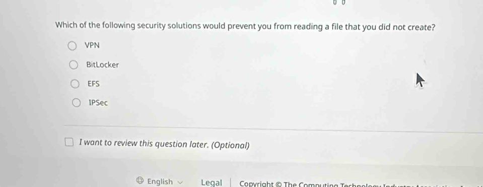 Which of the following security solutions would prevent you from reading a file that you did not create?
VPN
BitLocker
EFS
IPSec
I want to review this question later. (Optional)
English Legal Copyright © The Computing Techno