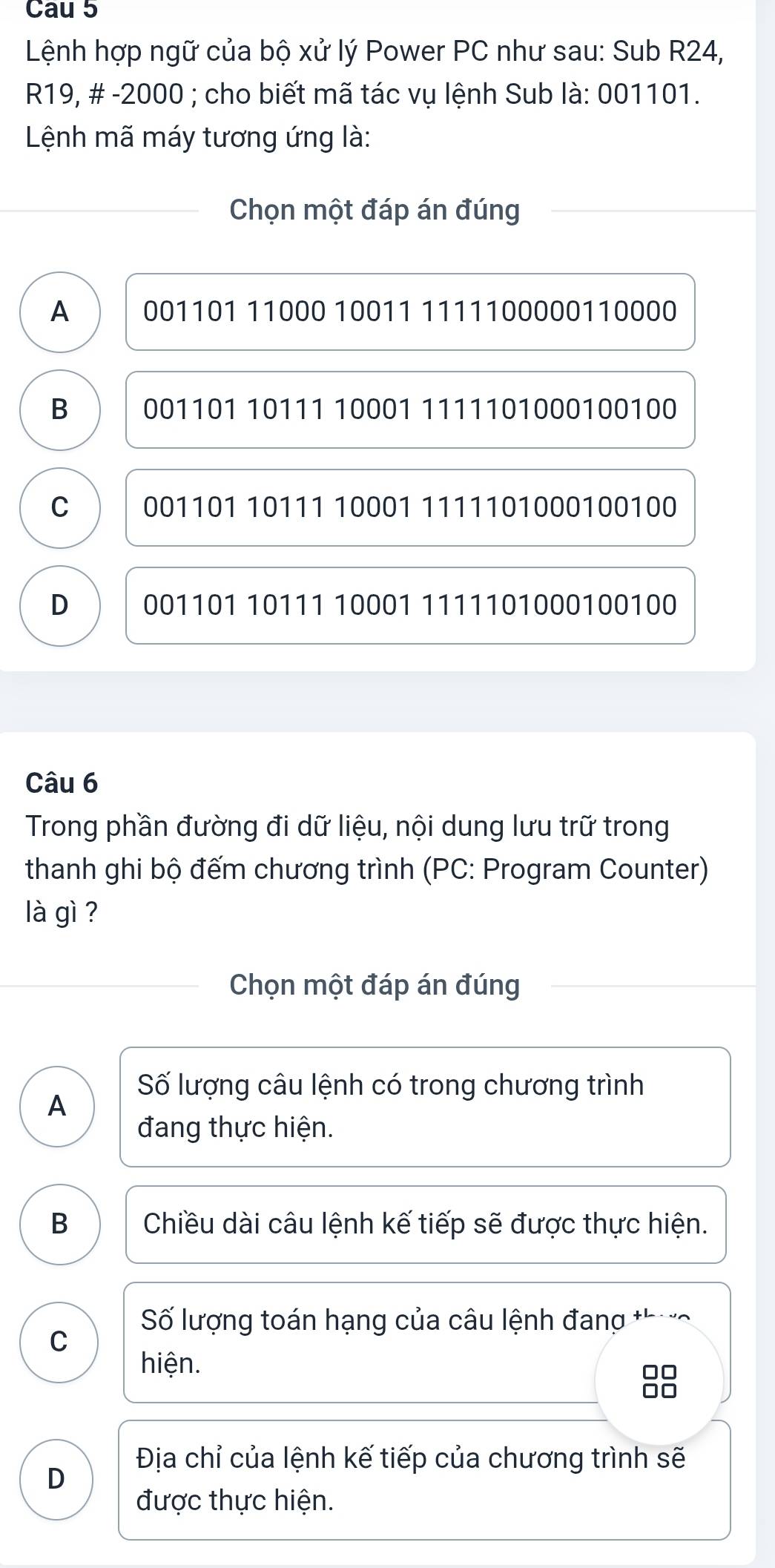 Cau 5
Lệnh hợp ngữ của bộ xử lý Power PC như sau: Sub R24,
R19, # - 2000; cho biết mã tác vụ lệnh Sub là: 001101.
Lệnh mã máy tương ứng là:
Chọn một đáp án đúng
A 001101 11000 10011 1111100000110000
B 001101 10111 10001 1111101000100100
C 001101 10111 10001 1111101000100100
D 001101 10111 10001 1111101000100100
Câu 6
Trong phần đường đi dữ liệu, nội dung lưu trữ trong
thanh ghi bộ đếm chương trình (PC: Program Counter)
là gì ?
Chọn một đáp án đúng
Số lượng câu lệnh có trong chương trình
A
đang thực hiện.
B Chiều dài câu lệnh kế tiếp sẽ được thực hiện.
Số lượng toán hạng của câu lệnh đang thực
C
hiện.
OC
Địa chỉ của lệnh kế tiếp của chương trình sẽ
D
được thực hiện.