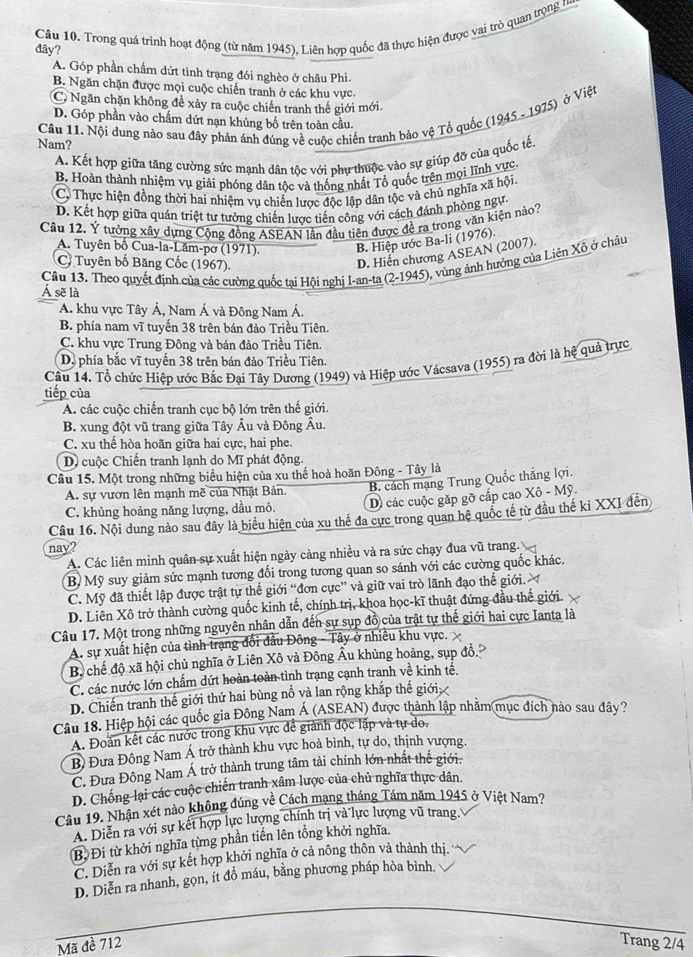 Trong quá trình hoạt động (từ năm 1945), Liên hợp quốc đã thực hiện được vai trò quan trọng n
đây?
A. Góp phần chấm dứt tình trạng đói nghèo ở châu Phi.
B. Ngăn chặn được mọi cuộc chiến tranh ở các khu vực.
C, Ngăn chặn không đề xảy ra cuộc chiến tranh thế giới mới.
D. Góp phần vào chấm dứt nạn khủng bố trên toàn cầu.
Nam? Câu 11. Nội dung nào sau đây phản ánh đúng về cuộc chiến tranh bảo vệ Tổ quốc (1945 - 1975) ở Việt
A. Kết hợp giữa tăng cường sức mạnh dân tộc với phụ thuộc vào sự giúp đỡ của quốc tế,
B. Hoàn thành nhiệm vụ giải phóng dân tộc và thống nhất Tổ quốc trên mọi lĩnh vực.
C. Thực hiện đồng thời hai nhiệm vụ chiến lược độc lập dân tộc và chủ nghĩa xã hội.
D. Kết hợp giữa quán triệt tư tưởng chiến lược tiến công với cách đánh phòng ngự.
Câu 12. Ý tưởng xây dựng Cộng đồng ASEAN lần đầu tiên được đề ra trong văn kiện nào?
A. Tuyên bố Cua-la-Lăm-pơ (1971).
B. Hiệp ước Ba-li (1976).
Câu 13. Theo quyết định của các cường quốc tại Hội nghị I-an-ta (2-1945), vùng ảnh hưởng của Liên Xô ở châu
C Tuyên bố Băng Cốc (1967).
D. Hiến chương ASEAN (2007).
Á sẽ là
A. khu vực Tây Á, Nam Á và Đông Nam Á.
B. phía nam vĩ tuyến 38 trên bán đảo Triều Tiên.
C. khu vực Trung Đông và bán đảo Triều Tiên.
D. phía bắc vĩ tuyến 38 trên bán đảo Triều Tiên.
Cầu 14. Tổ chức Hiệp ước Bắc Đại Tây Dương (1949) và Hiệp ước Vácsava (1955) ra đời là hệ quả trực
tiếp của
A. các cuộc chiến tranh cục bộ lớn trên thế giới.
B. xung đột vũ trang giữa Tây Âu và Đông Âu.
C. xu thế hòa hoãn giữa hai cực, hai phe.
D. cuộc Chiến tranh lạnh do Mĩ phát động.
Câu 15. Một trong những biểu hiện của xu thế hoà hoãn Đông - Tây là
A. sự vươn lên mạnh mẽ của Nhật Bản.
B. cách mạng Trung Quốc thắng lợi.
C. khủng hoảng năng lượng, dầu mỏ.
D các cuộc gặp gỡ cấp cao Xô - Mỹ.
Câu 16. Nội dung nào sau đây là biểu hiện của xu thế đa cực trong quan hệ quốc tế từ đầu thế kỉ XXI đến
nay?
A. Các liên minh quân sự xuất hiện ngày càng nhiều và ra sức chạy đua vũ trang.
B Mỹ suy giảm sức mạnh tương đối trong tương quan so sánh với các cường quốc khác.
C. Mỹ đã thiết lập được trật tự thế giới “đơn cực” và giữ vai trò lãnh đạo thế giới.
D. Liên Xô trở thành cường quốc kinh tế, chính trị, khoa học-kĩ thuật đứng đầu thế giới.
Câu 17. Một trong những nguyên nhân dẫn đến sự sụp đồ của trật tự thế giới hai cực Ianta là
A. sự xuất hiện của tình trạng đổi đầu Đông - Tây ở nhiều khu vực.
B. chế độ xã hội chủ nghĩa ở Liên Xô và Đông Âu khủng hoảng, sụp đồ.
C. các nước lớn chấm dứt hoàn toàn tình trạng cạnh tranh về kinh tế.
D. Chiến tranh thế giới thứ hai bùng nổ và lan rộng khắp thế giới 
Câu 18. Hiệp hội các quốc gia Đông Nam Á (ASEAN) được thành lập nhằm mục đích nào sau đây?
A. Đoàn kết các nước trong khu vực đề giành độc lập và tự do.
B) Đưa Đông Nam Á trở thành khu vực hoà bình, tự do, thịnh vượng.
C. Đưa Đông Nam Á trở thành trung tâm tài chính lớn nhất thế giới.
D. Chống lại các cuộc chiến tranh xâm lược của chủ nghĩa thực dân.
Câu 19. Nhận xét nào không đúng về Cách mạng tháng Tám năm 1945 ở Việt Nam?
A. Diễn ra với sự kết hợp lực lượng chính trị và lực lượng vũ trang..
B. Đi từ khởi nghĩa từng phần tiến lên tổng khởi nghĩa.
C. Diễn ra với sự kết hợp khởi nghĩa ở cả nông thôn và thành thị.
D. Diễn ra nhanh, gọn, ít đồ máu, bằng phương pháp hòa bình.
Mã đề 712 Trang 2/4