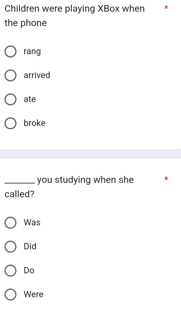 Children were playing XBox when *
the phone
rang
arrived
ate
broke
_you studying when she *
called?
Was
Did
Do
Were