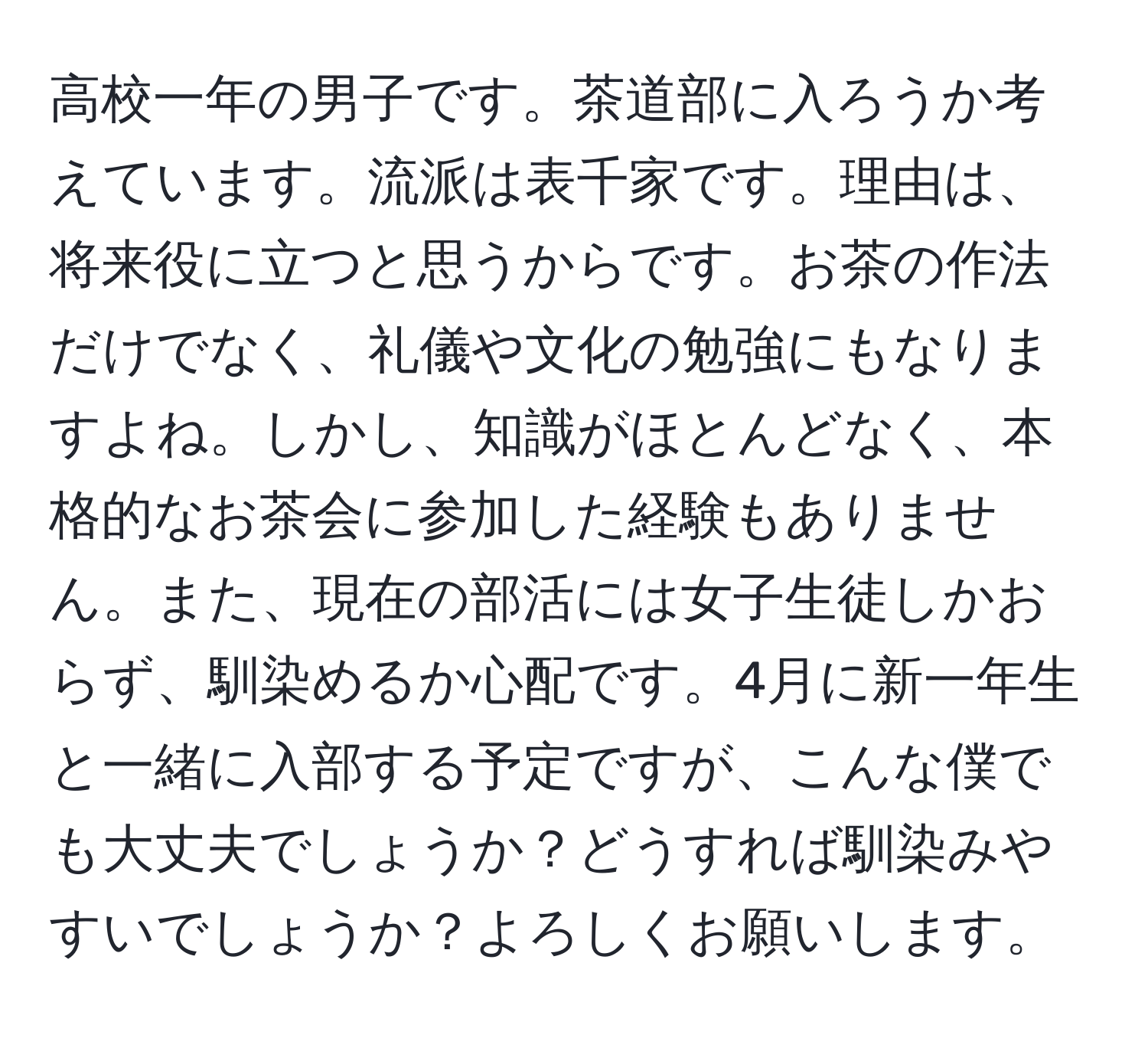 高校一年の男子です。茶道部に入ろうか考えています。流派は表千家です。理由は、将来役に立つと思うからです。お茶の作法だけでなく、礼儀や文化の勉強にもなりますよね。しかし、知識がほとんどなく、本格的なお茶会に参加した経験もありません。また、現在の部活には女子生徒しかおらず、馴染めるか心配です。4月に新一年生と一緒に入部する予定ですが、こんな僕でも大丈夫でしょうか？どうすれば馴染みやすいでしょうか？よろしくお願いします。