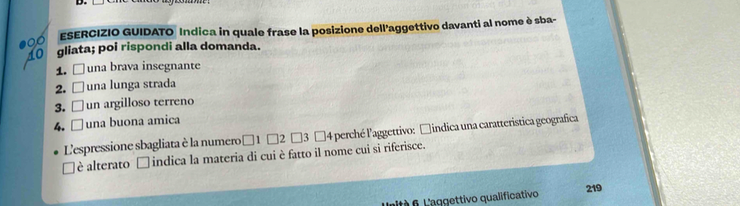 ESERCIZIO GUIDATO Indica in quale frase la posizione dell’aggettivo davanti al nome è sba- 
gliata; poi rispondi alla domanda. 
1. □ una brava insegnante 
2. una lunga strada 
3. un argilloso terreno 
4. □ una buona amica 
L'espressione sbagliata è la numero □ 1 □2 □3 □4 perché l'aggettivo: □indica una caratteristica geografica 
è alterato □ indica la materia di cui è fatto il nome cui si riferisce. 
ntà 6 L aggettivo qualificativo 219