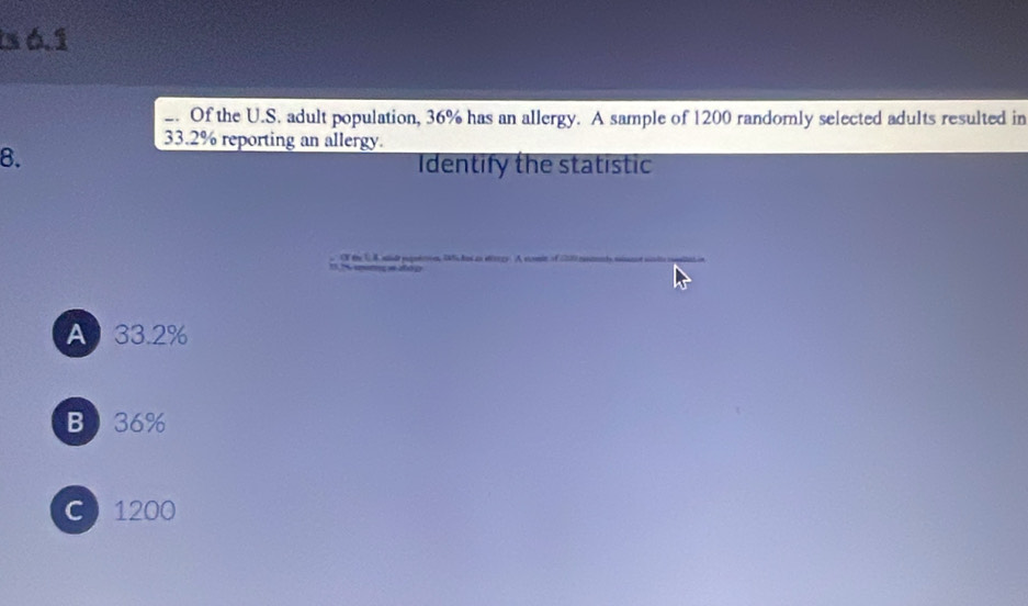 is 6.1
_. Of the U.S. adult population, 36% has an allergy. A sample of 1200 randomly selected adults resulted in
33.2% reporting an allergy.
8.
Identify the statistic
ON t 3A minde paputcion 2o an strrgy. A somin of 122
A 33.2%
B 36%
C 1200