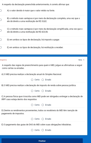 A respeito da declaração preenchida anteriormente, é correto afirmar que:
A) o valor devido é maior que o valor retido na fonte.
B) o método mais vantajoso é por meio da declaração completa, uma vez que o
ele dá direito a uma restituição de R$ 33,82
C) o método mais vantajoso é por meio da declaração simplificada, uma vez que o
ele dá direito a uma restituição de R$ 423,56.
D) em ambos os tipos de declaração, há imposto a pagar.
E) em ambos os tipos de declaração, há restituição a receber.
brigatória Nota 1
A respeito das regras de preenchimento para quer é MEI, julgue as afirmativas a seguir
como certas ou erradas.
A) O MEI precisa realizar a declaração anual do Simples Nacional.
Certo Errado
B) O MEI precisa realizar a declaração de imposto de renda sobre pessoa jurídica.
Certo Errado
C) A pessoa física que é inscrita como MEI pode ser obrigada a entregar a declaração de
IRPF caso esteja dentro dos requísitos
Certo Errado
D) Dentre os rendimentos provenientes, todos os recebíveis do MEI têm isenção de
pagamento de impostos.
Certo Errado
E) O pagamento das guias de DAS do MEI cobre suas obrigações tributárias.
Certo Errado
Finalizar