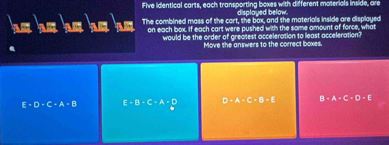 Five identical carts, each transporting boxes with different materials inside, are
displayed below.
he he he he he The combined mass of the cart, the box, and the materials inside are displayed
on each box. If each cart were pushed with the same amount of force, what
would be the order of greatest acceleration to least acceleration?
Move the answers to the correct boxes.
E -D-C-A-B E-B-C-A-D D· A· C· B· E B-A-C-D - E