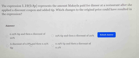 The expression 1.19(0.8p) represents the amount Makayla paid for dinner at a restaurant after she
applied a discount coupon and added tip. Which changes to the original price could have resulted in
the expression?
Answer
0.19% tip and then a discount of 19% tip and then a discount of 20% Submit Answer
20%
A discount of 0.8% and then 0.19% 0.19% tip and then a discount of
tip 0.2%