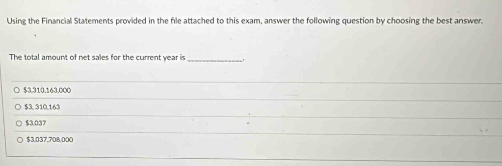 Using the Financial Statements provided in the fle attached to this exam, answer the following question by choosing the best answer.
The total amount of net sales for the current year is_
$3,310,163,000
$3, 310,163
$3,037
$3,037,708,000