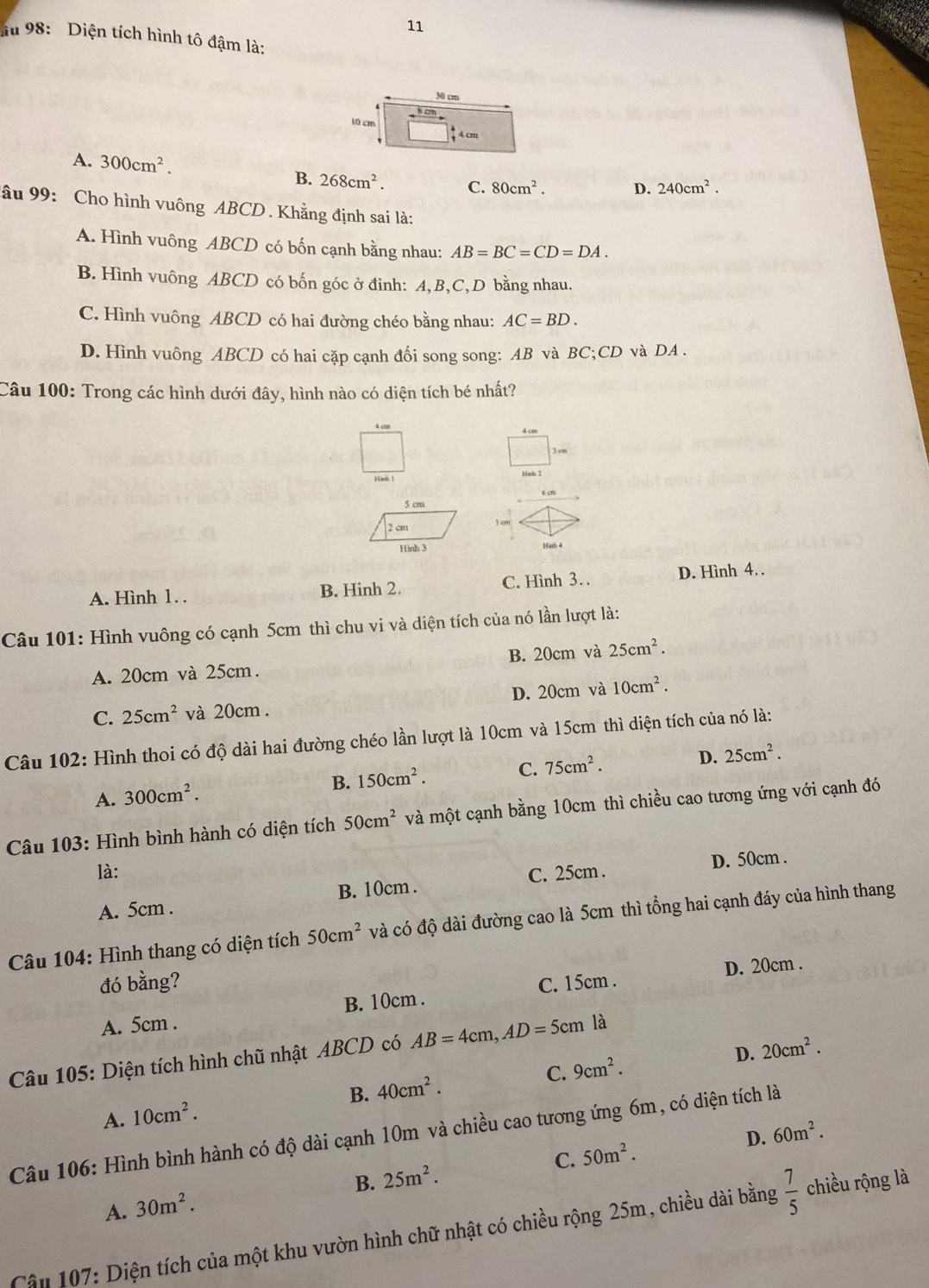 au 98: Diện tích hình tô đậm là:
30 cm
10 cm
↑Acm
A. 300cm^2. C. 80cm^2. D. 240cm^2.
B. 268cm^2.
âu 99: Cho hình vuông ABCD . Khẳng định sai là:
A. Hình vuông ABCD có bốn cạnh bằng nhau: AB=BC=CD=DA.
B. Hình vuông ABCD có bốn góc ở đỉnh: A,B,C,D bằng nhau.
C. Hình vuông ABCD có hai đường chéo bằng nhau: AC=BD.
D. Hình vuông ABCD có hai cặp cạnh đối song song: AB và BC;CD và DA .
Câu 100: Trong các hình dưới đây, hình nào có diện tích bé nhất?
4 c A
A. Hình 1. . B. Hinh 2. C. Hình 3. D. Hình 4. .
Câu 101: Hình vuông có cạnh 5cm thì chu vi và diện tích của nó lần lượt là:
A. 20cm và 25cm. B. 20cm và 25cm^2.
C. 25cm^2 và 20cm . D. 20cm và 10cm^2.
Câu 102: Hình thoi có độ dài hai đường chéo lần lượt là 10cm và 15cm thì diện tích của nó là:
B. 150cm^2. C. 75cm^2. D. 25cm^2.
A. 300cm^2.
* Câu 103: Hình bình hành có diện tích 50cm^2 và một cạnh bằng 10cm thì chiều cao tương ứng với cạnh đó
là: C. 25cm . D. 50cm .
A. 5cm . B. 10cm .
Câu 104: Hình thang có diện tích 50cm^2 và có độ dài đường cao là 5cm thì tổng hai cạnh đáy của hình thang
đó bằng? C. 15cm .
D. 20cm .
A. 5cm . B. 10cm .
D. 20cm^2.
Câu 105: Diện tích hình chũ nhật ABCD có AB=4cm,AD=5cm là
A. 10cm^2. B. 40cm^2. C. 9cm^2.
D. 60m^2.
Câu 106: Hình bình hành có độ dài cạnh 10m và chiều cao tương ứng 6m, có diện tích là
A. 30m^2. B. 25m^2. C. 50m^2.
Cậu 107: Diện tích của một khu vườn hình chữ nhật có chiều rộng 25m, chiều dài bằng  7/5  chiều rộng là