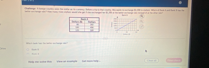 Challenge A foreign country uses the stellar as its currency. Beffore a trip to that country, Mia wants to exchange $1,200 to stellars. Which of Bank A and Bank B has the
better exchange rate? How many more stellars would she get if she exchanged her $1,200 at the better exchange rate instead of at the other rate?
Bank B



Which bank has the better exchange rate?
Drive Bank B
Plamie &
Help me solve this View an example Get more help - Clear all Finat check