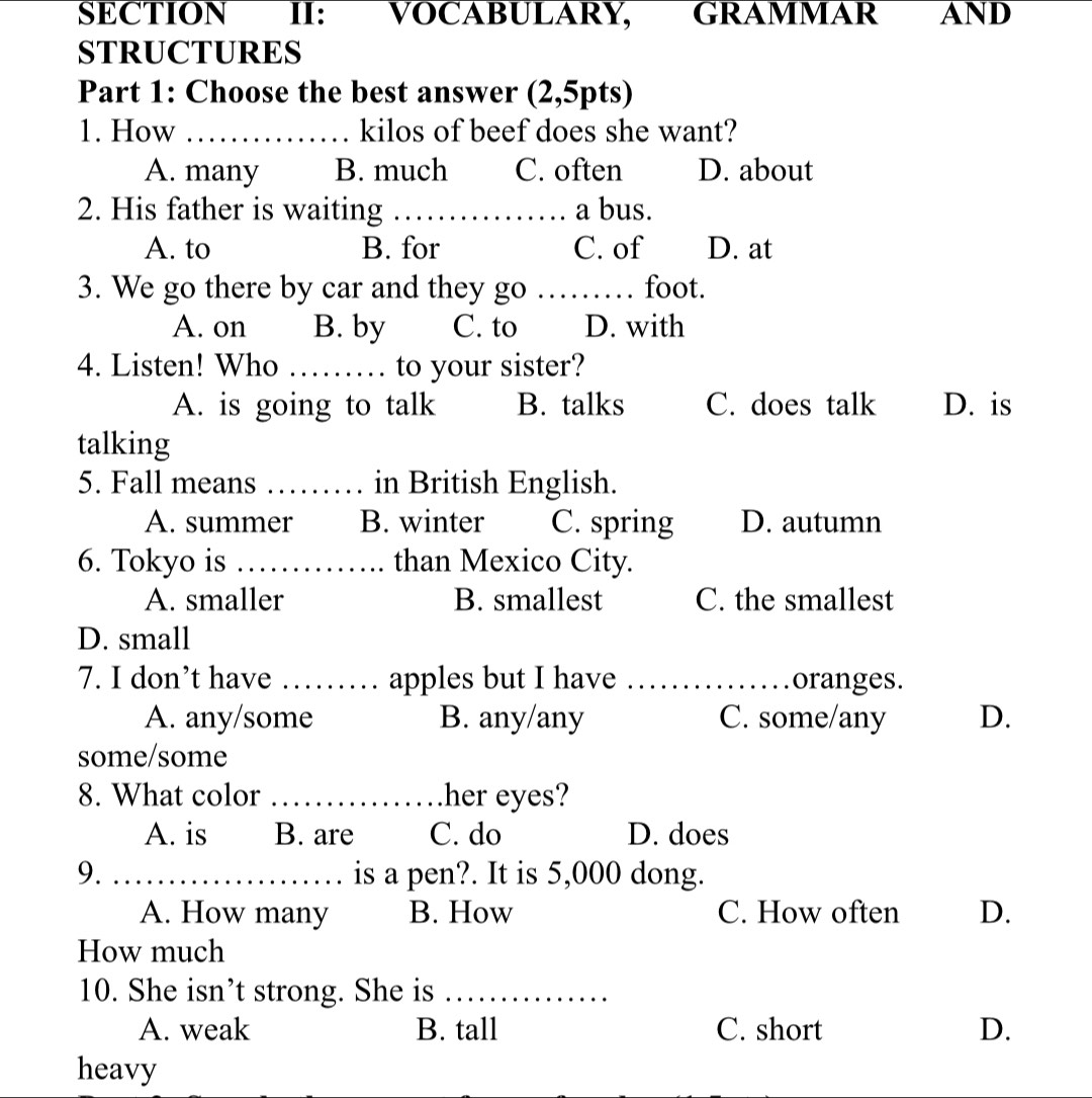 SECTION II: VOCABULARY, GRAMMAR AND
STRUCTURES
Part 1: Choose the best answer (2,5pts)
1. How _kilos of beef does she want?
A. many B. much C. often D. about
2. His father is waiting _a bus.
A. to B. for C. of D. at
3. We go there by car and they go _foot.
A. on B. by C. to D. with
4. Listen! Who _to your sister?
A. is going to talk B. talks C. does talk D. is
talking
5. Fall means _in British English.
A. summer B. winter C. spring D. autumn
6. Tokyo is _than Mexico City.
A. smaller B. smallest C. the smallest
D. small
7. I don’t have _apples but I have _oranges.
A. any/some B. any/any C. some/any D.
some/some
8. What color _her eyes?
A. is B. are C. do D. does
9. _is a pen?. It is 5,000 dong.
A. How many B. How C. How often D.
How much
10. She isn’t strong. She is_
A. weak B. tall C. short D.
heavy